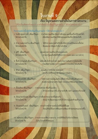 ใบงานที่ 9
                                    เรื่อง ปัญหาและความจาเป็นในการทาโครงงาน
  ให้นักเรียนคิดหาคาตอบว่า เราทาสิ่งต่อไปนี้เพื่อแก้ปัญหาอะไร ? ได้ประโยชน์อย่างไร ?

กิจกรรมต่อไปนี้ปฏิบัติเพื่อแก้ปัญหาอะไร ? ได้ประโยชน์อย่างไร ?
1. ไปเที่ยวศูนย์การค้า เพื่อแก้ปัญหา : การเกิดความเครียด ต้องการพักผ่อน และซื้อเครื่องใช้ประจาตัว
   ได้ประโยชน์ คือ                     : เพื่อขจัดความเครียด ได้พักผ่อนและได้เครื่องใช้ประจาตัว

2. ทาความสะอาดบ้าน เพื่อแก้ปัญหา : ได้ทาความสะอาดสาหรับห้องที่สกปรกแล้เป็นแหล่งเชื้อโรค
   ได้ประโยชน์ คือ               : ห้องสะอาด ได้ออกกาลังกายไปด้วย

3. ดูทีวี เพื่อแก้ปัญหา           : ผ่อนคลายความเครียด พักผ่อนหย่อนใจ
   ได้ประโยชน์ คือ                   : สาระน่ารู้และข้อคิดที่ได้รับจากข่าว ละคร และรายการต่างๆ

4. ซื้อจักรยานยนต์ เพื่อแก้ปัญหา : ไม่ต้องเดินไปทาธุระไกลๆ สะดวกในการเดินทาง รถไม่ค่อยติด
   ได้ประโยชน์ คือ                   : ประหยัดค่ารถได้มากกว่ารถโดยสาร ประหยัดน้ามันเช่นกัน

5. ทานา เพื่อแก้ปัญหา              : ความต้องการปัจจัย4 ของมนุษย์
   ได้ประโยชน์ คือ                   : คนบริโภคมีชีวิตอยู่รอด ไม่อดอยากจนตาย

6. มาเรียนหนังสือ เพื่อแก้ปัญหา    : ขจัดความความไม่รู้และเรียนรู้สิ่งต่างๆในโรงเรียนด้วยตนเอง
   ได้ประโยชน์ คือ                   : คนมีความรู้สามารถทางานได้ ประกอบอาชีพในภายภาคหน้า

7. ตั้งใจเรียน เพื่อแก้ปัญหา : การขาดสติ สมาธิในชั่วโมงเรียน
   ได้ประโยชน์ คือ                    : เข้าใจบทเรียนมากขึ้น สามารถรับฟัง จดจา และตอบคาถามได้

8. เรียนภาษาอังกฤษ เพื่อแก้ปัญหา: การสื่อสารของภาษาที่ไม่ตรงกัน
   ได้ประโยชน์ คือ                  : เรียนรู้ รับวัฒนธรรมมาปรับใช้ มีความรู้และทักษะด้านภาษา

9. เรียนคอมพิวเตอร์ เพื่อแก้ปัญหา : ความก้าวหน้าทางเทคโนโลยีที่ไม่มีที่สิ้นสุด
   ได้ประโยชน์ คือ                   : เรียนรู้ที่จะใช้ในทางที่ดีและช่วยพัฒนาทักษะของตนเองมากขึ้น


10. สมัครงาน เพื่อแก้ปัญหา : การประกอบอาชีพ การตกงาน รายได้ที่ต้อนาไปจับจ่ายใช้สอย
 ได้ประโยชน์ คือ             : มีเงินไว้ประทังชีวิตตนเอง
 