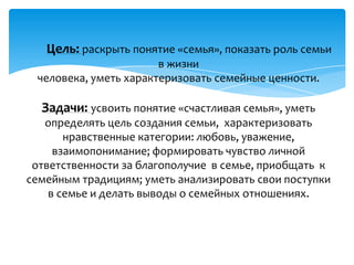 Цель: раскрыть понятие «семья», показать роль семьи
                       в жизни
 человека, уметь характеризовать семейные ценности.

  Задачи: усвоить понятие «счастливая семья», уметь
   определять цель создания семьи, характеризовать
       нравственные категории: любовь, уважение,
     взаимопонимание; формировать чувство личной
 ответственности за благополучие в семье, приобщать к
семейным традициям; уметь анализировать свои поступки
    в семье и делать выводы о семейных отношениях.
 