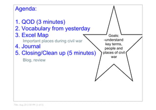 Agenda:                                             

 1. QOD (3 minutes)
 2. Vocabulary from yesterday
 3. Excel Map                                   Goals:
                                             ­understand 
         Important places during civil war
                                              key terms, 
 4. Journal                                   people and 
 5. Closing/Clean up (5 minutes)             places of civil 
                                                  war
         Blog, review




Title: Aug 25­2:59 PM (1 of 5)