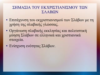 ΣΗΜΑΣΙΑ ΤΟΥ ΕΚΧΡΙΣΤΙΑΝΙΣΜΟΥ ΤΩΝ
                 ΣΛΑΒΩΝ
●   Επιτάχυνση του εκχριστιανισμού των Σλάβων με τη
    χρήση της σλαβικής γλώσσας.
●   Οργάνωση σλαβικής εκκλησίας και πολιτιστική
    μύηση Σλάβων σε ελληνικά και χριστιανικά
    στοιχεία.
●   Ενίσχυση ενότητας Σλάβων.
 