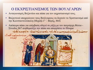 Ο ΕΚΧΡΙΣΤΙΑΝΙΣΜΟΣ ΤΩΝ ΒΟΥΛΓΑΡΩΝ
●   Ανταγωνισμός Βυζαντίου και πάπα για τον εκχριστιανισμό τους.
●   Βυζαντινοί υποχρεώνουν τους Βούλγαρους να δεχτούν το Χριστιανισμό από
    την Κωνσταντινούπολη (Μιχαήλ Γ' – Βόρης, 864)
●   Απόπειρα πάπα για επέμβαση οδηγεί σε ρήξη με τον πατριάρχη Φώτιο -
    Σύνοδος 867 αναθεματίζει τον πάπα και απορρίπτει το filioque
 