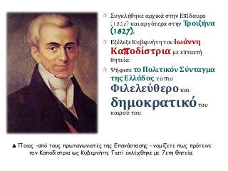  Συγκλήθηκε αρχικά στην Επίδαυρο 
(1826) και αργότερα στην Τροιζήνα 
(1827). 
 Εξέλεξε Κυβερνήτη τον Ιωάννη 
Καποδίστρια με επταετή 
θητεία. 
 Ψήφισε το Πολιτικόν Σύνταγμα 
της Ελλάδος, το πιο 
Φιλελεύθερο και 
δημοκρατικό του 
καιρού του. 
▲ Ποιος -από τους πρωταγωνιστές της Επανάστασης - νομίζετε πως πρότεινε 
τον Καποδίστρια ως Κυβερνήτη; Γιατί εκλέχθηκε με 7ετη θητεία; 
 