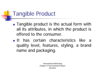 Tangible Product
 Tangible product is the actual form with
 all its attributes, in which the product is
 offered to the consumer.
 It has certain characteristics like a
 quality level, features, styling, a brand
 name and packaging.

                 International Marketing
              Chapter-9 International Product
                         Decision
 