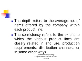 The depth refers to the average no. of
items offered by the company within
each product line.
The consistency refers to the extent to
which the various product lines are
closely related in end use, production
requirements, distribution channels, or
in some other ways.
               International Marketing
            Chapter-9 International Product
                       Decision
 
