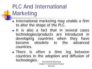 PLC And International
Marketing
 International marketing may enable a firm
 to alter the shape of the PLC.
 It is also a fact that in several cases
 technologies/products are introduced in
 developing countries when they have
 become obsolete in the advanced
 countries.
 There is often a time leg between
 countries in the adoption and diffusion of
 technologies. International Marketing
              Chapter-9 International Product
                         Decision
 
