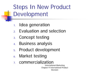 Steps In New Product
Development
1.   Idea generation
2.   Evaluation and selection
3.   Concept testing
4.   Business analysis
5.   Product development
6.   Market testing
7.   commercialization
                   International Marketing
                Chapter-9 International Product
                           Decision
 