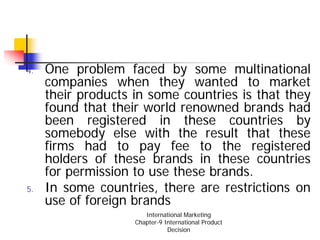 4.   One problem faced by some multinational
     companies when they wanted to market
     their products in some countries is that they
     found that their world renowned brands had
     been registered in these countries by
     somebody else with the result that these
     firms had to pay fee to the registered
     holders of these brands in these countries
     for permission to use these brands.
5.   In some countries, there are restrictions on
     use of foreign brands
                       International Marketing
                    Chapter-9 International Product
                               Decision
 