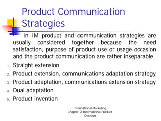 Product Communication
        Strategies
         In IM product and communication strategies are
     usually considered together because the need
     satisfaction, purpose of product use or usage occasion
     and the product communication are rather inseparable.
1.   Straight extension
2.   Product extension, communications adaptation strategy
3.   Product adaptation, communications extension strategy
4.   Dual adaptation
5.   Product invention
                            International Marketing
                         Chapter-9 International Product
                                    Decision
 