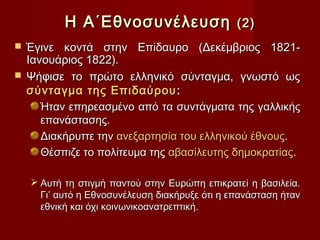 Η Α΄Εθνοσυνέλευση                    (2)
 Έγινε κοντά στην Επίδαυρο (Δεκέμβριος 1821-
  Ιανουάριος 1822).
 Ψήφισε το πρώτο ελληνικό σύνταγμα, γνωστό ως
  σύνταγμα της Επιδαύρου :
     Ήταν επηρεασμένο από τα συντάγματα της γαλλικής
     επανάστασης.
     Διακήρυττε την ανεξαρτησία του ελληνικού έθνους.
     Θέσπιζε το πολίτευμα της αβασίλευτης δημοκρατίας.

     Αυτή τη στιγμή παντού στην Ευρώπη επικρατεί η βασιλεία.
      Γι’ αυτό η Εθνοσυνέλευση διακήρυξε ότι η επανάσταση ήταν
      εθνική και όχι κοινωνικοανατρεπτική.
 