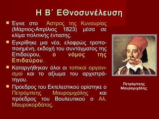 Η Β΄ ΕΘνοσυνέλευση
 Έγινε στο     Άστρος της Κυνουρίας
  (Μάρτιος-Απρίλιος 1823) μέσα σε
  κλίμα πολιτικής έντασης.
 Εγκρίθηκε μια νέα, ελαφρώς τροπο-
  ποιημένη, εκδοχή του συντάγματος της
  Επιδαύρου,       ο    νόμος     της
  Επιδαύρου .
 Καταργήθηκαν όλοι οι τοπικοί οργανι-
  σμοί και το αξίωμα του αρχιστρά-
  τηγου.
                                          Πετρόμπεης
 Πρόεδρος του Εκτελεστικού ορίστηκε ο   Μαυρομιχάλης
  Πετρόμπεης       Μαυρομιχάλης    και
  πρόεδρος του Βουλευτικού ο Αλ.
  Μαυροκορδάτος.
 