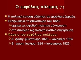 Ο εμφύλιος πόλεμος           (1)

   Η πολιτική ένταση οδήγησε σε εμφύλια σύρραξη.
   Εκδηλώθηκε το φθινόπωρο του 1823:
    αρχικά ως σφοδρή πολιτική σύγκρουση
    στη συνέχεια ως ανοιχτή ένοπλη σύγκρουση
   Φάσεις του εμφύλιου πολέμου:
    Α΄ φάση: φθινόπωρο 1823 – καλοκαίρι 1824
    Β’ φάση: Ιούλιος 1824 – Ιανουάριος 1825
 