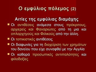 Ο εμφύλιος πόλεμος            (2)

      Αιτίες της εμφύλιας διαμάχης
   Οι αντιθέσεις ανάμεσα στους πρόκριτους,
    αρχιερείς και Φαναριώτες από τη μια και
    οπλαρχηγούς και Φιλικούς από την άλλη.
   Οι τοπικιστικές αντιθέσεις
   Οι διαφωνίες για τη διαχείριση των χρημάτων
    του δανείου που είχε συναφθεί με την Αγγλία
   Οι καθαρά προσωπικές αντιπαλότητες και
    φιλοδοξίες
 