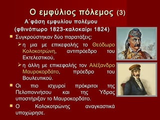 Ο εμφύλιος πόλεμος                   (3)
        Α΄φάση εμφυλίου πολέμου
    (φθινόπωρο 1823-καλοκαίρι 1824)
   Συγκρούστηκαν δύο παρατάξεις:
      η μια με επικεφαλής το Θεόδωρο
       Κολοκοτρώνη,      αντιπρόεδρο    του
       Εκτελεστικού,
      η άλλη με επικεφαλής τον Αλέξανδρο
       Μαυροκορδάτο,       πρόεδρο      του
       Βουλευτικού.
   Οι    πιο    ισχυροί    πρόκριτοι   της
    Πελοποννήσου      και     της     Ύδρας
    υποστήριξαν το Μαυροκορδάτο.
   Ο       Κολοκοτρώνης        αναγκαστικά
    υποχώρησε.
 