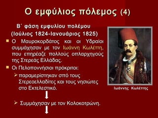 Ο εμφύλιος πόλεμος (4)
      Β΄ φάση εμφυλίου πολέμου
    (Ιούλιος 1824-Ιανουάριος 1825)
   Ο Μαυροκορδάτος και οι Υδραίοι
    συμμάχησαν με τον Ιωάννη Κωλέττη,
    που επηρέαζε πολλούς οπλαρχηγούς
    της Στερεάς Ελλάδας.
   Οι Πελοποννήσιοι πρόκριτοι:
      παραμερίστηκαν σπό τους
       Στερεοελλαδίτες και τους νησιώτες
       στο Εκτελεστικό.                    Ιωάννης Κωλέττης



      Συμμάχησαν με τον Κολοκοτρώνη.
 