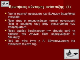 Ερωτήσεις σύντομης ανάπτυξης (1)
 Γιατί η πολιτική οργάνωση των Ελλήνων θεωρήθηκε
  αναγκαία;
 Ποιοι ήταν οι σημαντικότεροι τοπικοί οργανισμοί;
  Ποια η συμβολή τους στην αντιμετώπιση των
  προβλημάτων;
 Ποιες ομάδες διεκδικούσαν την εξουσία κατά τη
  διάρκεια του Αγώνα; Πότε κορυφώθηκαν οι
  διαμάχες;
 Πού και πότε έγινε η Α΄ Εθνοσυνέλευση; Να
  αναλύσετε το έργο της.
 