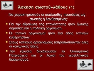 Άσκηση σωστού–λάθους (1)
    Να χαρακτηριστούν οι ακόλουθες προτάσεις ως
               σωστές ή λανθασμένες:
 Για την εδραίωση της επανάστασης ήταν ζωτικής
  σημασίας και η πολιτική οργάνωση.
 Οι τοπικοί οργανισμοί ήταν ένα είδος τοπικών
  κυβερνήσεων.
 Στους τοπικούς οργανισμούς εκπροσωπούνταν όλες
  οι κοινωνικές τάξεις.
 Την    εξουσία     διεκδικούσαν το Οικουμενικό
  Πατριαρχείο και οι λόγιοι του νεοελληνικού
  διαφωτισμού.
 