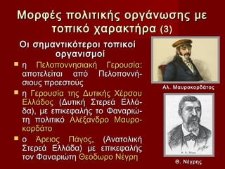Μορφές πολιτικής οργάνωσης με
    τοπικό χαρακτήρα (3)
    Οι σημαντικότεροι τοπικοί
           οργανισμοί
 η Πελοποννησιακή Γερουσία:
  αποτελείται από Πελοποννή-
  σιους προεστούς                  Αλ. Μαυροκορδάτος
 η Γερουσία της Δυτικής Χέρσου
  Ελλάδος (Δυτική Στερεά Ελλά-
  δα), με επικεφαλής το Φαναριώ-
  τη πολιτικό Αλέξανδρο Μαυρο-
  κορδάτο
 ο Άρειος Πάγος, (Ανατολική
  Στερεά Ελλάδα) με επικεφαλής
  τον Φαναριώτη Θεόδωρο Νέγρη          Θ. Νέγρης
 