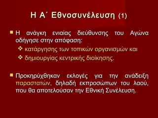 Η Α΄ Εθνοσυνέλευση        (1)

   Η ανάγκη ενιαίας διεύθυνσης του Αγώνα
    οδήγησε στην απόφαση:
      κατάργησης των τοπικών οργανισμών και
      δημιουργίας κεντρικής διοίκησης.

   Προκηρύχθηκαν εκλογές για την ανάδειξη
    παραστατών, δηλαδή εκπροσώπων του λαού,
    που θα αποτελούσαν την Εθνική Συνέλευση.
 