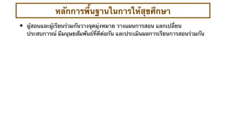หลักการพื้นฐานในการให้สุขศึกษา
•   ผู้สอนและผู้เรียนร่วมกันวางจุดมุ่งหมาย วางแผนการสอน แลกเปลี่ยน
    ประสบการณ์ มีมนุษยสัมพันธ์ที่ดีต่อกัน และประเมินผลการเรียนการสอนร่วมกัน
 