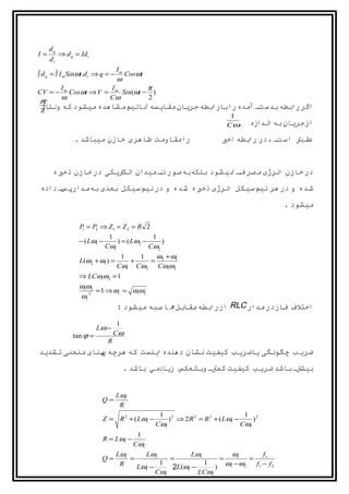 ‫‪dq‬‬
‫=‪I‬‬        ‫‪⇒ d q = Id t‬‬
     ‫‪dt‬‬
                                   ‫‪Im‬‬
‫− = ‪∫ d q = ∫ I m Sinωt.d t ⇒ q‬‬       ‫‪Cosωt‬‬
                                   ‫‪ω‬‬
           ‫‪Im‬‬             ‫‪I‬‬         ‫‪π‬‬
‫− = ‪CV‬‬        ‫) − ‪Cosωt ⇒ V = m Sin(ωt‬‬
           ‫‪ω‬‬             ‫‪Cω‬‬         ‫2‬
‫‪π‬‬
 ‫اگررابطه بدستف آمده رابارابطه جریان مقایسه نائيممشاهده ميشود که ولتاﮊ‬
 ‫2‬
                                                                        ‫1‬
                                                                       ‫‪Cω‬‬      ‫ازجریان بهاندازه‬
                ‫رامقاومت ظاهری خازن ميباشد .‬                         ‫عقبت استف ، در رابطه اخي‬


      ‫در خازن انرﮊی مصر فف نيشود بلکهبهصورتف ميدان الکتیکی در خازن ذخيه‬
‫شده و در هر نيمسيکل انرﮊی ذخيه شده و در نيمسيکل بعدی بهمدارپسف داده‬
                                                                                        ‫ميشود .‬

                  ‫2 ‪P = P2 ⇒ Z1 = Z 2 = R‬‬
                   ‫1‬

                               ‫1‬               ‫1‬
                  ‫− 1‪− ( Lω‬‬       ‫− 2‪) = ( Lω‬‬     ‫)‬
                              ‫1‪Cω‬‬             ‫2‪Cω‬‬
                                    ‫1‬   ‫1‬  ‫1‪ω + ω‬‬
                  ‫= ) 1‪L(ω2 + ω‬‬       ‫+‬   ‫2 =‬
                                   ‫2‪Cω1 Cω2 Cω1ω‬‬
                  ‫1 = 2‪⇒ LCω1ω‬‬
                  ‫2‪ω1ω‬‬
                       ‫2‪= 1 ⇒ ωr = ω1ω‬‬
                  ‫2 ‪ωr‬‬
                                   ‫اختلف فازدر مدار ‪ RLC‬ازرابطه مقابل م اسبه ميشود :‬

                                    ‫1‬
                         ‫− ‪Lω‬‬
               ‫= ‪tan ϕ‬‬             ‫‪Cω‬‬
                               ‫‪R‬‬
‫ضریب چگونگی یاضریب کيفيت نشان دهندهاینست که هرچه پنای منحنی تشدید‬
                                     ‫بيشتف باشد ضریب کيفيت کمتف وبالعکس زیادمي باشد .‬


                                   ‫‪Lωr‬‬
                          ‫=‪Q‬‬
                                    ‫‪R‬‬
                                                ‫2 1‬                           ‫2 1‬
                          ‫− 1‪Z = R 2 + ( Lω‬‬        ‫− 1‪) ⇒ 2 R 2 = R 2 + ( Lω‬‬     ‫)‬
                                               ‫1‪Cω‬‬                           ‫1‪Cω‬‬
                                          ‫1‬
                          ‫− 1‪R = Lω‬‬
                                         ‫1‪Cω‬‬
                                   ‫‪Lωr‬‬     ‫‪Lωr‬‬            ‫‪Lωr‬‬        ‫‪ωr‬‬         ‫‪fr‬‬
                          ‫=‪Q‬‬           ‫=‬           ‫=‬              ‫=‬        ‫=‬
                                                                 ‫2‪) ω1 − ω‬‬
                                    ‫‪R‬‬           ‫1‬             ‫1‬              ‫2 ‪f1 − f‬‬
                                         ‫− 1‪Lω‬‬      ‫− 1‪2L(ω‬‬
                                               ‫1‪Cω‬‬          ‫1‪LCω‬‬
 