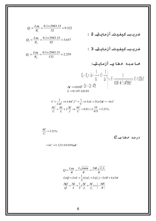 Lωr 0.1 × 2983.15
Q1 =       =             = 9.322
        R1       32
                                               : 2 ‫ضري بش کيفيتش آزماي شش‬
     Lωr 0.1 × 2983.15
Q2 =     =             = 3.637
      R2       82

                                               : 3 ‫ضري بش کيفيتش آزماي شش‬
     Lωr 0.1 × 2983.15
Q3 =     =             = 2.259
      R3      132

                                                   :‫مشا سبه خ طا يش آزماي شش‬

                                                          1   1
                                       X C = X L ⇒ Lω = ⇒ C = 2              1
                                                        Cω Lω  ⇒ C =                    ⇒ C = 1.123µ C
                                                                 0.1H × 4π × (475Hz)
                                                                             2         2
                             ∆f  =10 Hz = 2π ν = 2π × 475
                                      ω
                             L = 0.1H ±0.01


                      1                  1
                  C=      ⇒ L 4π 2 f 2 = ⇒ LnL + 2 Ln 2πf = − ln C
                    Lω  2
                                         C
                  ∆C ∆L      ∆f       ∆C             10
                    =     +2     ⇒        = 0.01 + 2     = 5.21%
                  C    L      f        C             475




            ∆C
               = 5.21%
            C
                                                                         C ‫درصد خ طایش‬
              ⇒C =1.123 ±0.058 µC




                              Lωr    L ω1ω2      2πL f1 f 2
                          Q=       =         =
                               R        R            R
                                      1
                           LnQ = LnL + ( Lnf1 + Lnf 2 ) − LnR + Ln 2π
                                      2
                           ∆Q ∆L 1 ∆f ∆f                ∆R
                              =    + (    +       )+ −
                            Q    L   2 f1     f2         R




                                      6
 