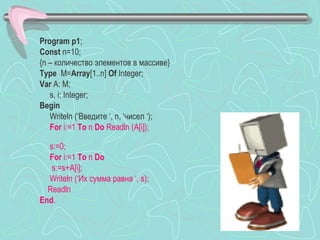 Program p1;
Const n=10;
{n – количество элементов в массиве}
Type M=Array[1..n] Of Integer;
Var A: M;
   s, i: Integer;
Begin
   Writeln (‘Введите ‘, n, ‘чисел ‘);
   For i:=1 To n Do Readln (A[i]);

  s:=0;
  For i:=1 To n Do
   s:=s+A[i];
  Writeln (‘Их сумма равна ‘, s);
  Readln
End.
 