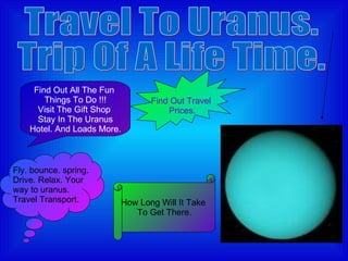 Travel To Uranus.  Trip Of A Life Time. Find Out Travel  Prices. Fly. bounce. spring. Drive. Relax. Your way to uranus. Travel Transport. Find Out All The Fun  Things To Do !!! Visit The Gift Shop  Stay In The Uranus Hotel. And Loads More. How Long Will It Take  To Get There. 