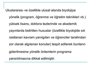 Uluslararası ve özellikle ulusal alanda biyolojiye yönelik (program, öğrenme ve öğretim teknikleri vb.) yüksek lisans, doktora tezlerinde ve akademik yayınlarda belirtilen hususlar (özellikle biyolojide sık rastlanan kavram yanılgıları ve öğrenciler tarafından zor olarak algılanan konular) tespit edilerek bunların giderilmesine yönelik önlemlerin programa yansıtılmasına dikkat edilmiştir. 