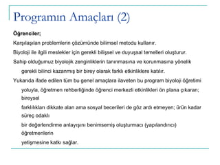 Programın Amaçları (2) Öğrenciler; Karşılaşılan problemlerin çözümünde bilimsel metodu kullanır. Biyoloji ile ilgili meslekler için gerekli bilişsel ve duyuşsal temelleri oluşturur. Sahip olduğumuz biyolojik zenginliklerin tanınmasına ve korunmasına yönelik gerekli bilinci kazanmış bir birey olarak farklı etkinliklere katılır. Yukarıda ifade edilen tüm bu genel amaçlara ilaveten bu program biyoloji öğretimi yoluyla, öğretmen rehberliğinde öğrenci merkezli etkinlikleri ön plana çıkaran; bireysel farklılıkları dikkate alan ama sosyal becerileri de göz ardı etmeyen; ürün kadar süreç odaklı bir değerlendirme anlayışını benimsemiş oluşturmacı (yapılandırıcı) öğretmenlerin yetişmesine katkı sağlar. 