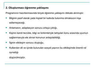 2. Oluşturmacı öğrenme yaklaşımı Programının hazırlanmasında birçok öğrenme yaklaşımı dikkate alınmıştır.  Bilginin pasif olarak yada kişisel bir katkıda bulunma olmaksızın inşa edilemeyeceği,  Anlamanın, adaptasyon sonucu ortaya çıktığı,  Kişinin kendi tecrübe, bilgi ve birikimleriyle tartışılan konu arasında uyumun sağlanmasıyla ele alınan konunun anlaşılabildiği, İlginin etkileşim sonucu oluştuğu, Kullanılan dil ve içinde bulunulan sosyal yapının bu etkileşimde önemli rol oynadığı düşünülmüştür. 