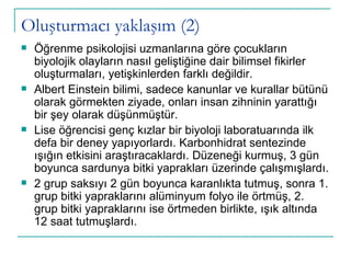 Oluşturmacı yaklaşım (2) Öğrenme psikolojisi uzmanlarına göre çocukların biyolojik olayların nasıl geliştiğine dair bilimsel fikirler oluşturmaları, yetişkinlerden farklı değildir.  Albert Einstein bilimi, sadece kanunlar ve kurallar bütünü olarak görmekten ziyade, onları insan zihninin yarattığı bir şey olarak düşünmüştür.  Lise öğrencisi genç kızlar bir biyoloji laboratuarında ilk defa bir deney yapıyorlardı. Karbonhidrat sentezinde ışığın etkisini araştıracaklardı. Düzeneği kurmuş, 3 gün boyunca sardunya bitki yaprakları üzerinde çalışmışlardı. 2 grup saksıyı 2 gün boyunca karanlıkta tutmuş, sonra 1. grup bitki yapraklarını alüminyum folyo ile örtmüş, 2. grup bitki yapraklarını ise örtmeden birlikte, ışık altında 12 saat tutmuşlardı.  