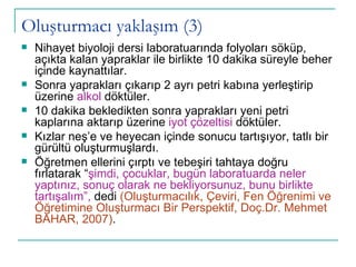 Oluşturmacı yaklaşım (3) Nihayet biyoloji dersi laboratuarında folyoları söküp, açıkta kalan yapraklar ile birlikte 10 dakika süreyle beher içinde kaynattılar. Sonra yaprakları çıkarıp 2 ayrı petri kabına yerleştirip üzerine  alkol  döktüler. 10 dakika bekledikten sonra yaprakları yeni petri kaplarına aktarıp üzerine  iyot çözeltisi  döktüler. Kızlar neş’e ve heyecan içinde sonucu tartışıyor, tatlı bir gürültü oluşturmuşlardı.  Öğretmen ellerini çırptı ve tebeşiri tahtaya doğru fırlatarak “ şimdi, çocuklar, bugün laboratuarda neler yaptınız, sonuç olarak ne bekliyorsunuz, bunu birlikte tartışalım”,  dedi  (Oluşturmacılık, Çeviri, Fen Öğrenimi ve Öğretimine Oluşturmacı Bir Perspektif, Doç.Dr. Mehmet BAHAR, 2007) . 