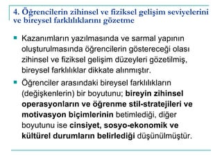 4. Öğrencilerin zihinsel ve fiziksel gelişim seviyelerini ve bireysel farklılıklarını gözetme Kazanımların yazılmasında ve sarmal yapının oluşturulmasında öğrencilerin göstereceği olası zihinsel ve fiziksel gelişim düzeyleri gözetilmiş, bireysel farklılıklar dikkate alınmıştır. Öğrenciler arasındaki bireysel farklılıkların (değişkenlerin) bir boyutunu;  bireyin zihinsel operasyonların ve öğrenme stil-stratejileri ve motivasyon biçimlerinin  betimlediği, diğer boyutunu ise  cinsiyet, sosyo-ekonomik ve kültürel durumların belirlediği  düşünülmüştür.  