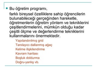 Bu öğretim programı, farklı bireysel özelliklere sahip öğrencilerin bulunabileceği gerçeğinden hareketle, öğretmenlerin öğretim yöntem ve tekniklerini çeşitlendirmelerini, mümkün olduğu kadar çeşitli ölçme ve değerlendirme tekniklerini kullanmalarını önermektedir. Yapılandırılmış grid Tanılayıcı dallanmış ağaç Kelime ilişkilendirme  Kavram haritası Boşluk doldurma Doğru-yanlış vb. 