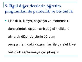 5. İlgili diğer derslerin öğretim programları ile paralellik ve bütünlük Lise fizik, kimya, coğrafya ve matematik derslerindeki eş zamanlı değişim dikkate alınarak diğer derslerin öğretim programlarındaki kazanımları ile paralellik ve bütünlük sağlanmaya çalışılmıştır. 