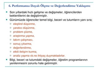 6. Performansa Dayalı Ölçme ve Değerlendirme Yaklaşımı Son yıllardaki hızlı gelişme ve değişmeler, öğrencilerden beklentilerini de değiştirmiştir. Günümüzde öğrenciler temel bilgi, beceri ve tutumların yanı sıra; eleştirel düşünme,  yaratıcı düşünme,  problem çözme,  araştırma yapma, takım çalışması,  sonuç çıkarma,  değerlendirme,  etkili iletişim kurma,  analiz yapma vb.ne ihtiyaç duymaktadırlar.   Bilgi, beceri ve tutumdaki değişmeler, öğretim programlarının yenilenmesini zorunlu hale getirmiştir.  