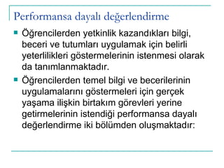 Performansa dayalı değerlendirme Öğrencilerden yetkinlik kazandıkları bilgi, beceri ve tutumları uygulamak için belirli yeterlilikleri göstermelerinin istenmesi olarak da tanımlanmaktadır.  Öğrencilerden temel bilgi ve becerilerinin uygulamalarını göstermeleri için gerçek yaşama ilişkin birtakım görevleri yerine getirmelerinin istendiği performansa dayalı değerlendirme iki bölümden oluşmaktadır: 
