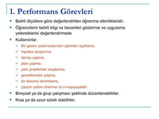 1. Performans Görevleri Belirli ölçütlere göre değerlendirilen öğrenme etkinlikleridir.  Öğrencilerin belirli bilgi ve becerileri gösterme ve uygulama yeteneklerini değerlendirmede Kullanılırlar. Bir görevi yada kullanılan işlemleri açıklama,  hipotez oluşturma,  deney yapma,  plan yapma,  yeni problemler oluşturma,  genellemeler yapma,  bir durumu tanımlama,  çözüm yolları önerme vb.ni kapsayabilir.  Bireysel ya da grup çalışması şeklinde düzenlenebilirler.  Kısa ya da uzun süreli olabilirler.  