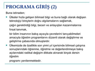 PROGRAMA GİRİŞ (2) Buna istinaden; Ülkeler hızla gelişen bilimsel bilgi ve buna bağlı olarak değişen teknolojiyi bireylerin doğru algılamalarını sağlamak,  çağın gerektirdiği bilgi, beceri ve anlayışları kazanmalarına fırsat tanımak,  bir bilim insanının bakış açısıyla çevrelerini tanıyabilmeleri amacıyla öğretim programlarını düzenli olarak değiştirme ve geliştirme çabasında olmuşlardır.  Ülkemizde de özellikle son yirmi yıl içerisinde bilimsel çalışma sonuçlarındaki öğrenme, öğretme ve değerlendirmeye bakış açılarındaki radikal değişim dikkate alınarak birçok dersin öğretim programı yenilenmektedir.  