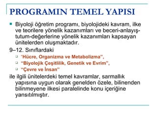 PROGRAMIN TEMEL YAPISI Biyoloji öğretim programı, biyolojideki kavram, ilke ve teorilere yönelik kazanımları ve beceri-anlayış-tutum-değerlerine yönelik kazanımları kapsayan ünitelerden oluşmaktadır.  9–12. Sınıflardaki  “ Hücre, Organizma ve Metabolizma”,  “ Biyolojik Çeşitlilik, Genetik ve Evrim”,  “ Çevre ve İnsan”  ile ilgili ünitelerdeki temel kavramlar, sarmallık yapısına uygun olarak genelden özele, bilinenden bilinmeyene ilkesi paralelinde konu içeriğine yansıtılmıştır. 