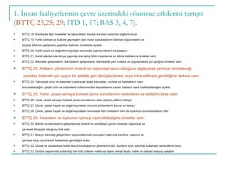 BTTÇ 18. Biyolojiyle ilgili meslekler ile öğrendikleri biyoloji konuları arasında bağlantı kurar. BTTÇ 19. Farklı tarihsel ve kültürel geçmişleri olan insan topluluklarının bilimsel düşüncelerin ve biyoloji biliminin gelişimine yaptıkları katkıları örneklerle açıklar. BTTÇ 20. Farklı tutum ve değerlerin biyolojik kavramlar üzerine etkisini karşılaştırır. BTTÇ 21. Kendi alanlarında dünya çapında üne sahip bilim insanlarına ve bilime katkılarına örnekler verir. BTTÇ 22. Bilimdeki gelişmelerin; teknolojinin gelişmesine, teknolojide yeni icatlara ve uygulamalara yol açtığına örnekler verir. BTTÇ 23. Atıkların yönetiminin önemli bir toplumsal sorun olduğunu algılayarak çevreye verebileceği   zararları önlemek için uygun bir şekilde geri dönüştürülmesi veya imha edilmesi gerektiğinin farkına varır. BTTÇ 24. Teknolojik ürün ve sistemleri kullanarak doğal kaynaklar, canlılar ve habitatların nasıl korunabileceğini, çeşitli ürün ve sistemlerin kullanımından kaynaklanan zararlı atıkların nasıl azaltılabileceğini açıklar. BTTÇ 25. Yerel, ulusal ve/veya küresel çevre sorunlarının nedenlerini ve etkilerini idrak eder. BTTÇ 26. Yerel, ulusal ve/veya küresel çevre sorunlarının olası çözüm yollarını tartışır. BTTÇ 27. Çevre, yaban hayatı ve doğal kaynakları koruma yöntemlerini kavrar ve tartışır. BTTÇ 28. Çevre, yaban hayatı ve doğal kaynakları korumada hem bireylerin hem de toplumun sorumluluklarını bilir. BTTÇ 29. İnsanların ve toplumun çevreyi nasıl etkilediğine örnekler verir. BTTÇ 30. Bilimin ve teknolojinin gelişmesinde önemli bir sürükleyici gücün bireysel, toplumsal ve çevresel ihtiyaçlar olduğunu fark eder. BTTÇ 31. Bireyin teknoloji geliştirirken veya kullanırken sonuçları hakkında kendine, topluma ve çevreye karşı sorumluluk hissetmesi gerektiğini anlar. BTTÇ 32. Ulusal ve uluslararası kalite tescil kuruluşlarının görevlerini bilir, bunların ürün üzerinde kullanılan sembollerini tanır. BTTÇ 33. Günlük yaşamında kullandığı her türlü tüketim mallarına ilişkin olarak fayda, kalite ve maliyet anlayışı geliştirir. 1. İnsan faaliyetlerinin çevre üzerindeki olumsuz etkilerini tartışır ( BTTÇ 23,25; 29 ; İTD 1, 17; BAS 3, 4, 7). 