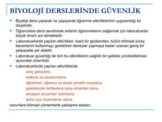 BİYOLOJİ DERSLERİNDE GÜVENLİK Biyoloji dersi yaparak ve yaşayarak öğrenme etkinliklerinin uygulandığı bir disiplindir.  Öğrencilere dersi sevdirerek anlamlı öğrenmelerini sağlamak için laboratuarlar büyük önem arz etmektedir.  Laboratuarlarda yapılan etkinlikler, basit bir gözlemden, bütün bilimsel süreç becerilerini kullanmayı gerektiren deneyler yapmaya kadar uzanan geniş bir yelpazede yer alabilir. Laboratuar güvenliği de tüm bu etkinliklerin sağlıklı bir şekilde yürütülebilmesi açısından önemlidir.  Laboratuarlarda yapılan etkinliklerde  araç gereçlere,  makine ve donanımlara,  öğretmen, öğrenci ve okula yönelik meydana gelebilecek tehlikelere karşı önlemler alma,  aksayan durumları belirleme,  daha iyiyi düzenleme adına  sorunlara bilimsel yöntemlerle yaklaşma esastır. 