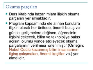 Okuma parçaları Ders kitabında kazanımlara ilişkin okuma parçaları yer almaktadır.  Program kapsamında ele alınan konulara ilişkin olarak her ünitede, önemli buluş ve güncel gelişmelere değinen, öğrencinin ilgisini çekecek, bilim ve teknolojiye bakış açısını olumlu yönde etkileyecek okuma parçalarının verilmesi  önerilmiştir (Örneğin;  Nobel Ödülü kazanmış bilim insanlarının ilginç çalışmaları, önemli keşifler  vb.) yer almalıdır. 