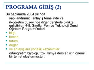 PROGRAMA GİRİŞ (3) Bu bağlamda 2004 yılında  yapılandırmacı anlayış temelinde ve ilköğretim düzeyinde diğer derslerle birlikte geliştirilen 4-8. Sınıflar Fen ve Teknoloji Dersi Öğretim Programı’ndaki  bilgi,  beceri,  tutum,  değer ve anlayışlara yönelik kazanımlar   ortaöğretim biyoloji, fizik, kimya dersleri için önemli bir temel oluşturmuştur.  