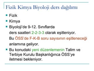 Fizik Kimya Biyoloji ders dağılımı Fizik Kimya Biyoloji’de 9-12. Sınıflarda ders saatleri  2-2-3-3  olarak eşitleniyor. Bu  ÖSS’de F-K-B soru sayısının eşitleneceği anlamına geliyor. Bu konudaki  yeni düzenlemenin  Talim ve Terbiye Kurulu Başkanlığınca ÖSS’ye iletmesi bekleniyor.  