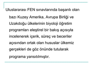 Uluslararası FEN sınavlarında başarılı olan bazı Kuzey Amerika, Avrupa Birliği ve Uzakdoğu ülkelerinin biyoloji öğretim programları eleştirel bir bakış açısıyla incelenerek içerik, süreç ve beceriler açısından ortak olan hususlar ülkemiz gerçekleri de göz önünde tutularak programa yansıtılmıştır. 