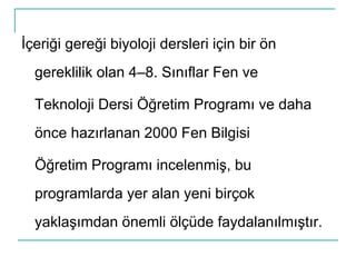 İçeriği gereği biyoloji dersleri için bir ön gereklilik olan 4–8. Sınıflar Fen ve Teknoloji Dersi Öğretim Programı ve daha önce hazırlanan 2000 Fen Bilgisi Öğretim Programı incelenmiş, bu programlarda yer alan yeni birçok yaklaşımdan önemli ölçüde faydalanılmıştır. 
