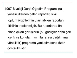 1997 Biyoloji Dersi Öğretim Programı’na yönelik illerden gelen raporlar, sivil toplum örgütlerinin ulaşılabilen raporları titizlikle irdelenmiştir. Bu raporlarda ön plana çıkan görüşlerin (bu görüşler daha çok içerik ve konuların sınıflar arası dağılımına yöneliktir) programa yansıtılmasına özen gösterilmiştir. 