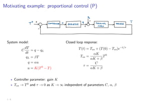 Motivating example: proportional control (P)
System model:
C
dT
dt
= q − qL
qL = βT
q = αu
u = K(T0
− T)
Closed loop response:
T(t) = Tss + (T(0) − Tss)e−t/τ
Tss =
αK
αK + β
T0
τ =
C
αK + β
? Controller parameter: gain K
? Tss → T0
and τ → 0 as K → ∞ independent of parameters C, α, β
1 - 8
 