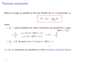 Terminal constraints
Make Ω as large as possible so that the feasible set FN is maximized, i.e.
Ω = X∞ = lim
j→∞
Xj
where
? Xj = initial conditions for which constraints are satisfied for j steps
with u = Kx
=

x :
u ≤ K(A + BK)i
x ≤ u
x ≤ (A + BK)i
x ≤ x
i = 0, . . . , j

? X∞ = Xν for some finite ν if |eig(A + BK)|  1
⇓
x ∈ X∞ if constraints are satisfied on a finite constraint checking horizon
3 - 21
 
